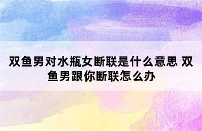 双鱼男对水瓶女断联是什么意思 双鱼男跟你断联怎么办